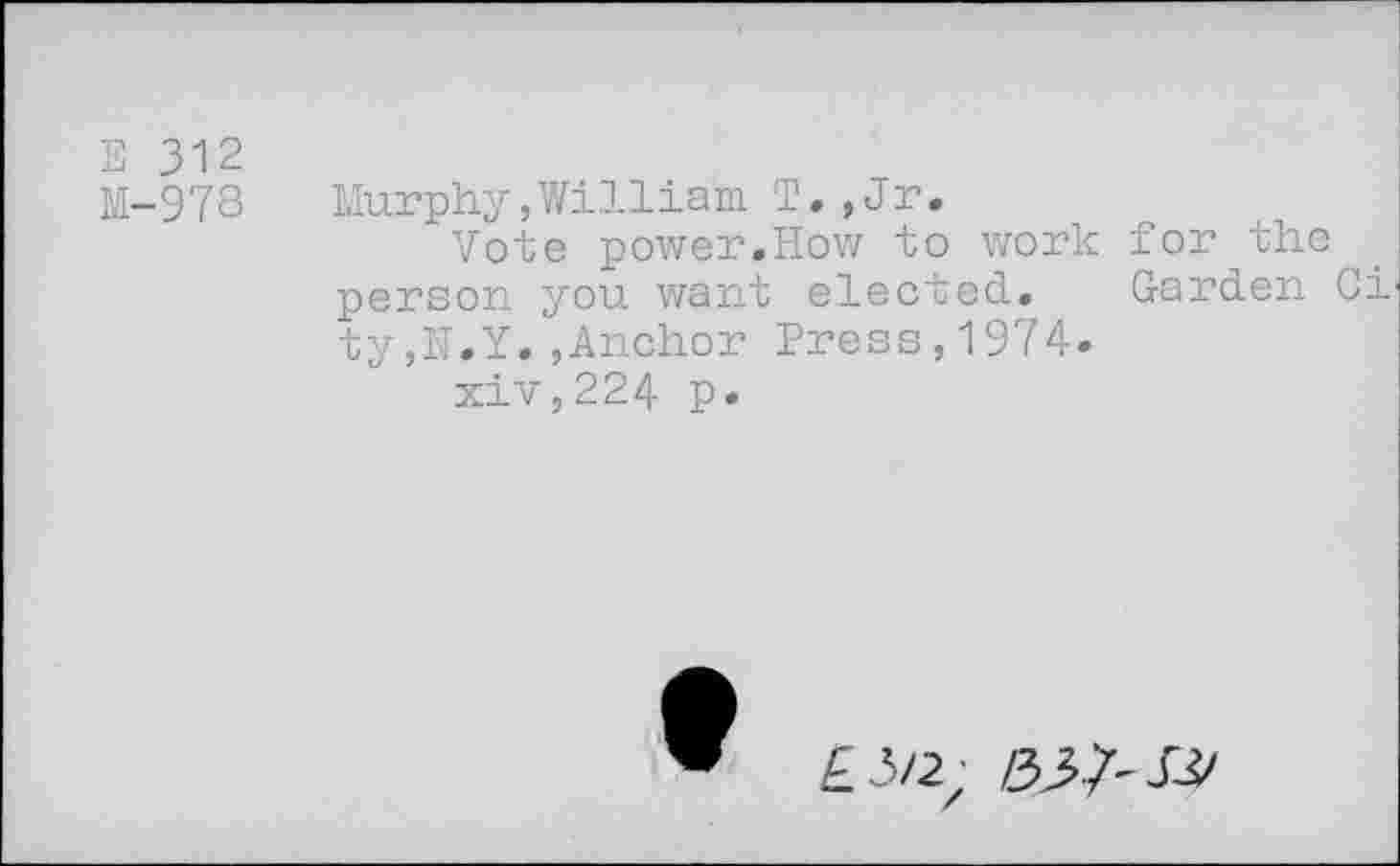 ﻿E 312
M-978 Murphy,William T.,Jr.
Vote power.How to work for the person you want elected. Garden Ci ty,I'T.Y. ,Anchor Press,1974.
xiv,224 p.
£3/2; 05-7-